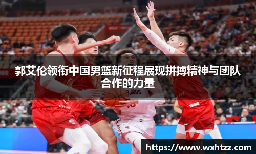 郭艾伦领衔中国男篮新征程展现拼搏精神与团队合作的力量